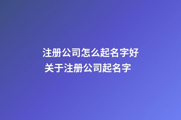 注册公司怎么起名字好 关于注册公司起名字-第1张-公司起名-玄机派